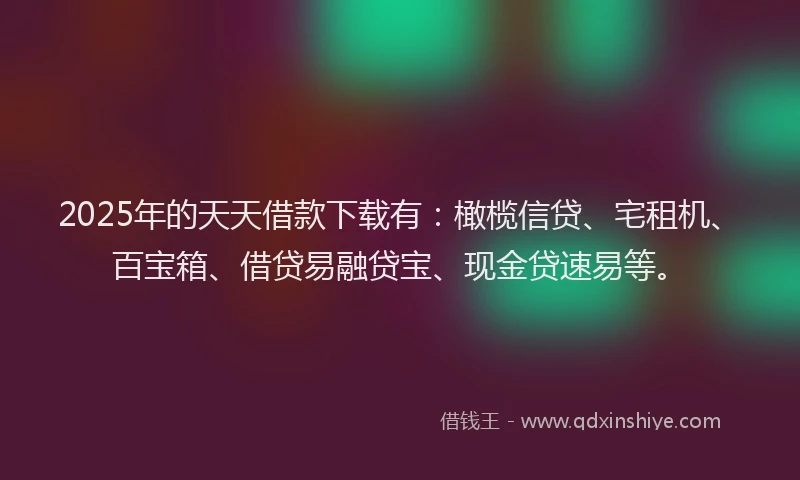2025年的天天借款下载有：橄榄信贷、宅租机、百宝箱、借贷易融贷宝、现金贷速易等。