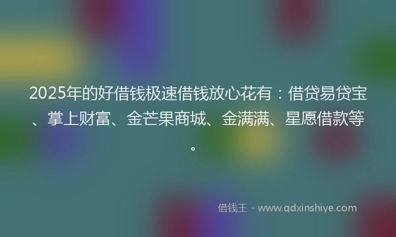 2025年的好借钱极速借钱放心花有：借贷易贷宝、掌上财富、金芒果商城、金满满、星愿借款等。