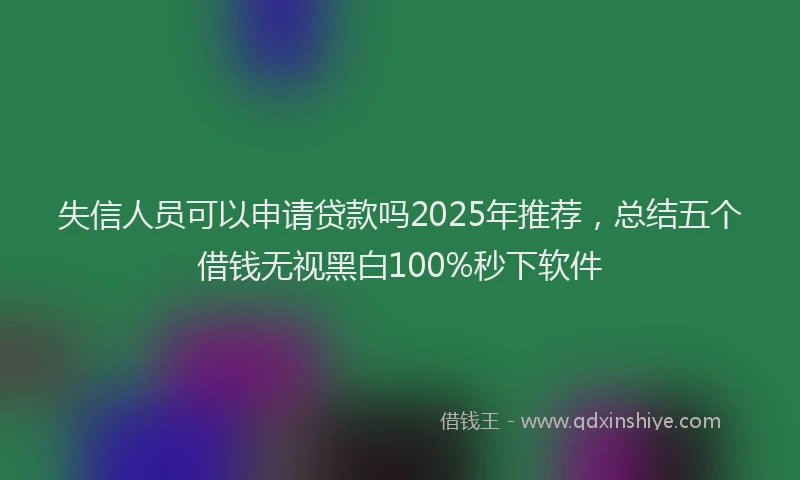 失信人员可以申请贷款吗2025年推荐，总结五个借钱无视黑白100%秒下软件