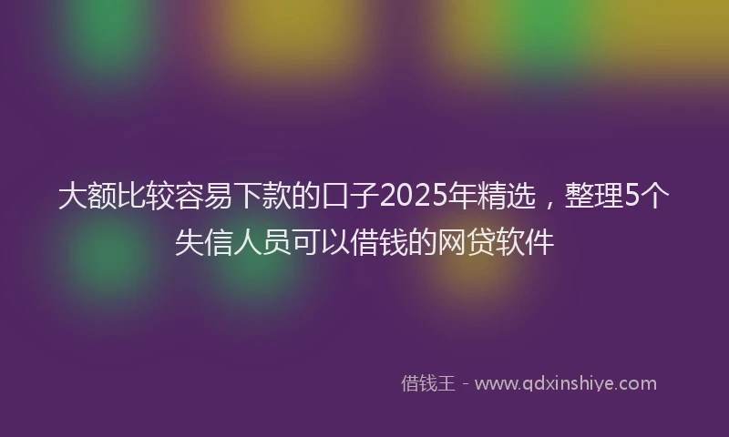 大额比较容易下款的口子2025年精选，整理5个失信人员可以借钱的网贷软件