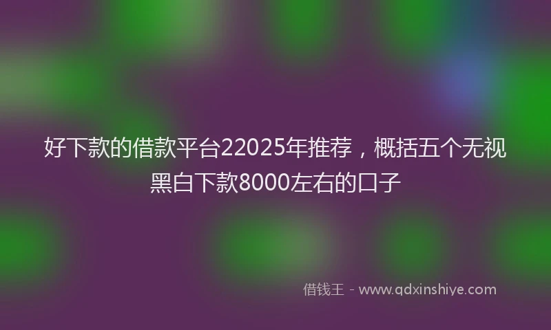 好下款的借款平台22025年推荐，概括五个无视黑白下款8000左右的口子