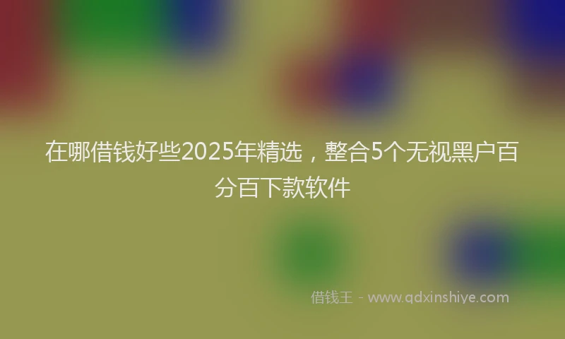 在哪借钱好些2025年精选，整合5个无视黑户百分百下款软件