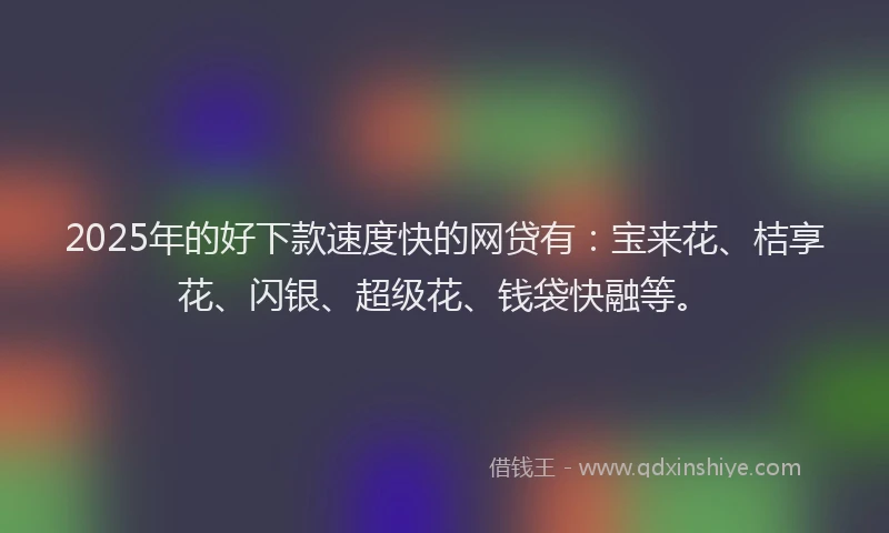 2025年的好下款速度快的网贷有：宝来花、桔享花、闪银、超级花、钱袋快融等。