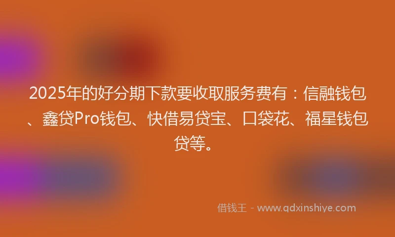 2025年的好分期下款要收取服务费有：信融钱包、鑫贷Pro钱包、快借易贷宝、口袋花、福星钱包贷等。
