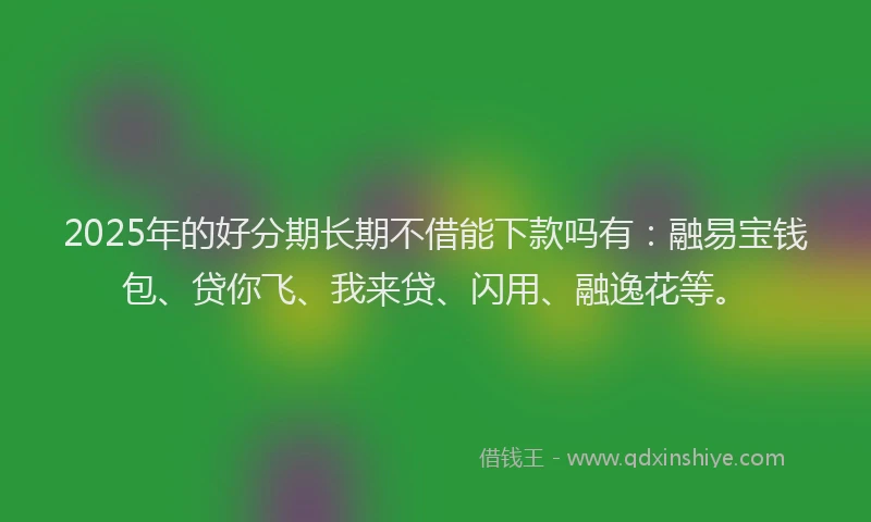 2025年的好分期长期不借能下款吗有：融易宝钱包、贷你飞、我来贷、闪用、融逸花等。