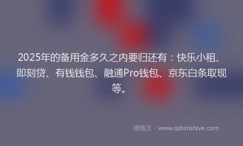 2025年的备用金多久之内要归还有：快乐小租、即刻贷、有钱钱包、融通Pro钱包、京东白条取现等。