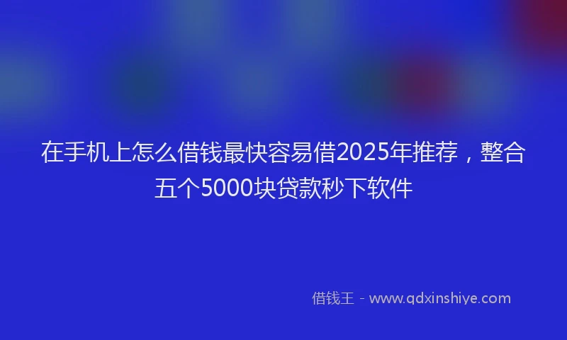 在手机上怎么借钱最快容易借2025年推荐，整合五个5000块贷款秒下软件