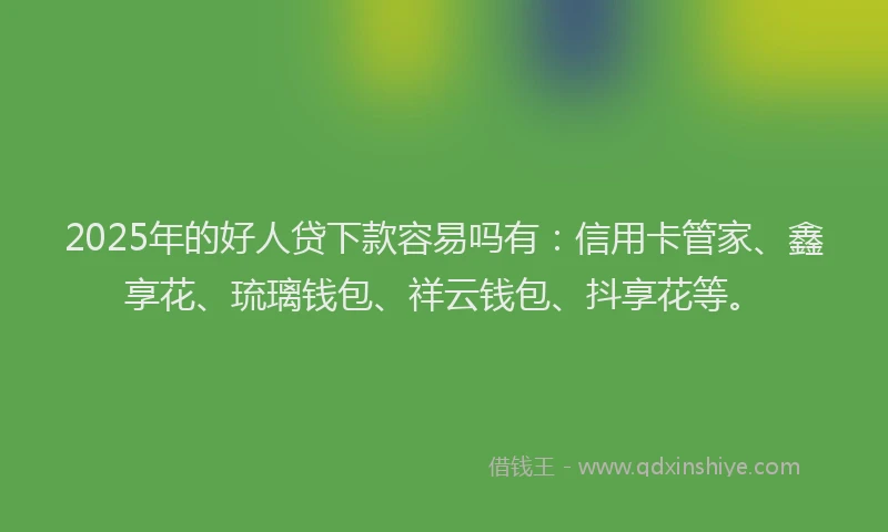2025年的好人贷下款容易吗有：信用卡管家、鑫享花、琉璃钱包、祥云钱包、抖享花等。