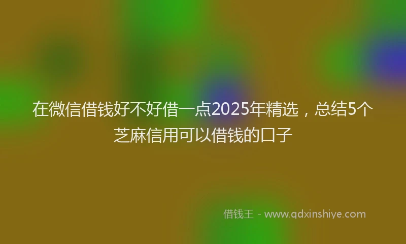 在微信借钱好不好借一点2025年精选，总结5个芝麻信用可以借钱的口子