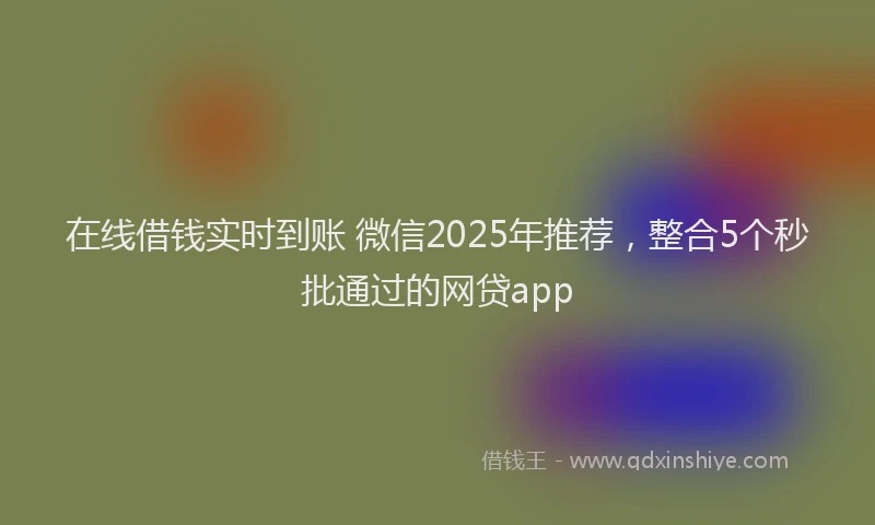 在线借钱实时到账 微信2025年推荐，整合5个秒批通过的网贷app