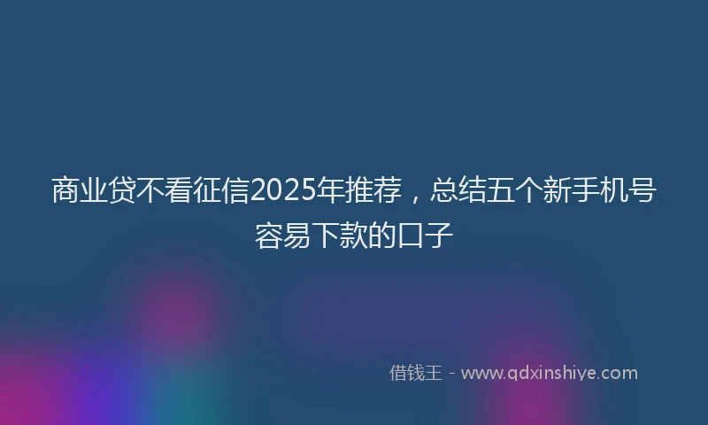 商业贷不看征信2025年推荐，总结五个新手机号容易下款的口子