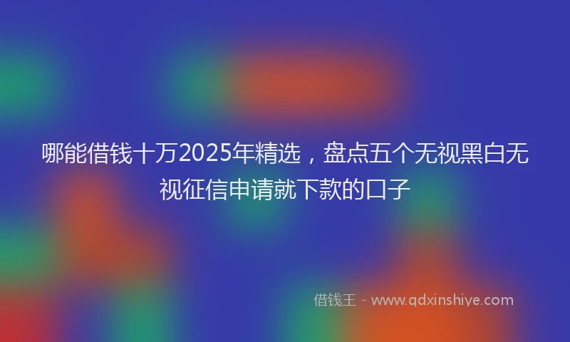 哪能借钱十万2025年精选，盘点五个无视黑白无视征信申请就下款的口子