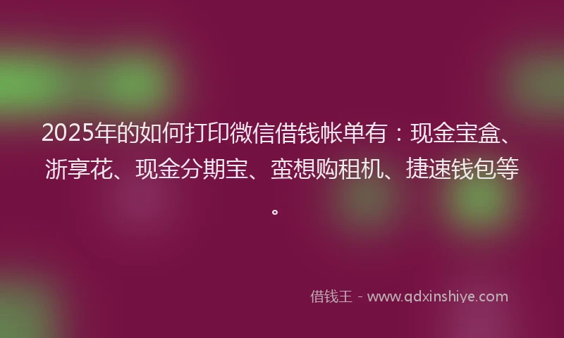 2025年的如何打印微信借钱帐单有：现金宝盒、浙享花、现金分期宝、蛮想购租机、捷速钱包等。