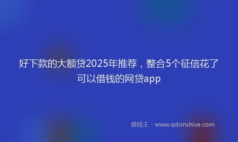 好下款的大额贷2025年推荐，整合5个征信花了可以借钱的网贷app