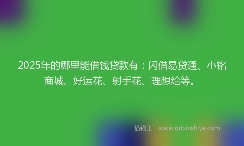 2025年的哪里能借钱贷款有：闪借易贷通、小铭商城、好运花、射手花、理想给等。