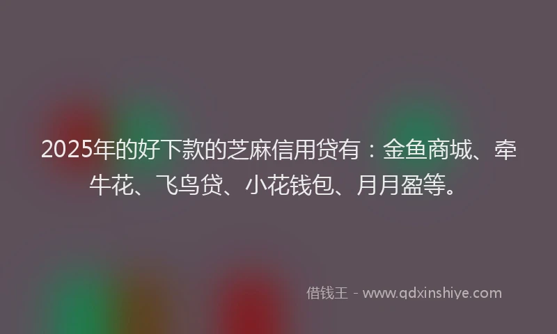 2025年的好下款的芝麻信用贷有：金鱼商城、牵牛花、飞鸟贷、小花钱包、月月盈等。