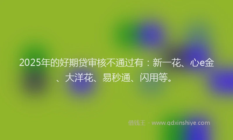 2025年的好期贷审核不通过有：新一花、心e金、大洋花、易秒通、闪用等。
