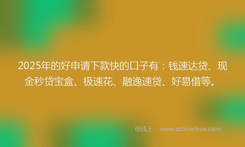 2025年的好申请下款快的口子有：钱速达贷、现金秒贷宝盒、极速花、融逸速贷、好易借等。