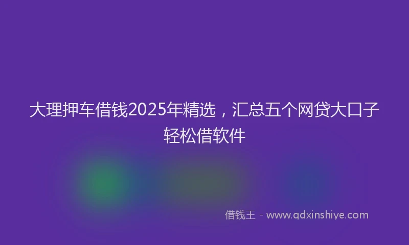 大理押车借钱2025年精选，汇总五个网贷大口子轻松借软件
