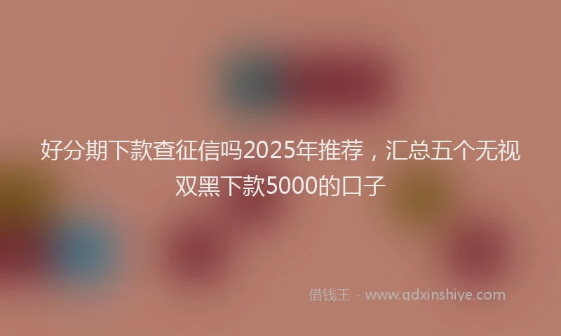 好分期下款查征信吗2025年推荐，汇总五个无视双黑下款5000的口子