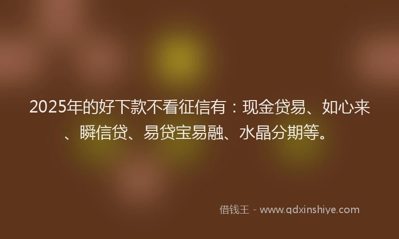 2025年的好下款不看征信有：现金贷易、如心来、瞬信贷、易贷宝易融、水晶分期等。