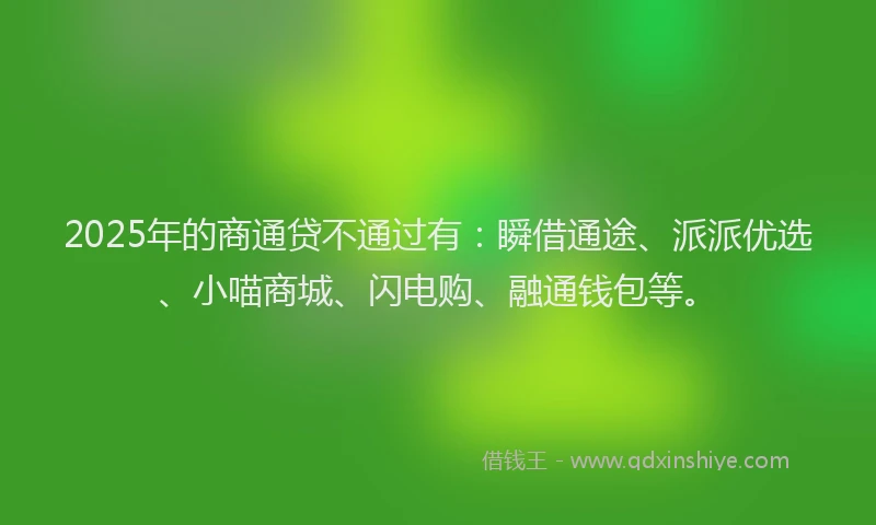 2025年的商通贷不通过有：瞬借通途、派派优选、小喵商城、闪电购、融通钱包等。