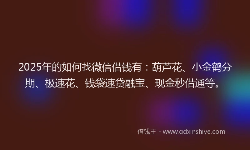 2025年的如何找微信借钱有：葫芦花、小金鹤分期、极速花、钱袋速贷融宝、现金秒借通等。