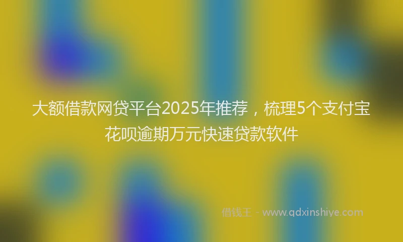 大额借款网贷平台2025年推荐，梳理5个支付宝花呗逾期万元快速贷款软件