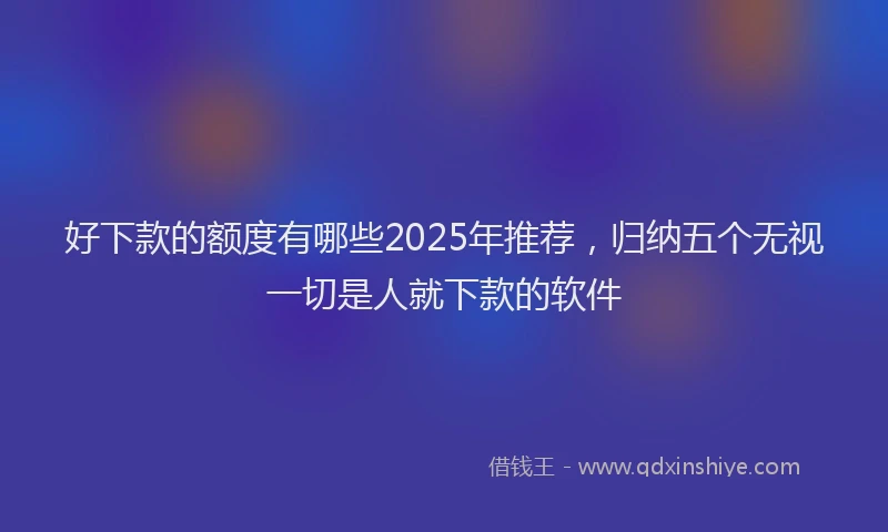 好下款的额度有哪些2025年推荐，归纳五个无视一切是人就下款的软件