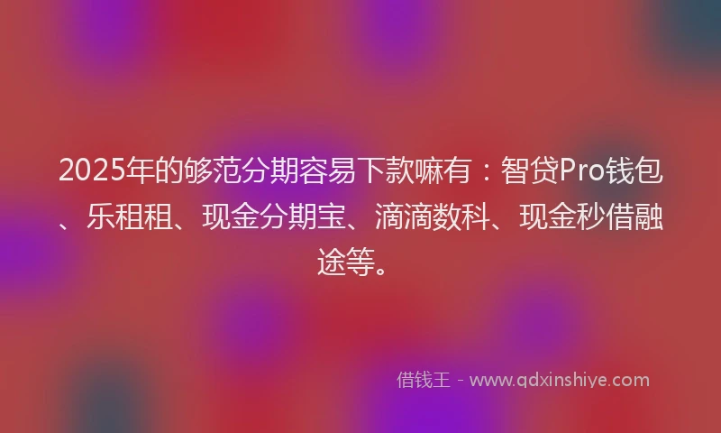 2025年的够范分期容易下款嘛有：智贷Pro钱包、乐租租、现金分期宝、滴滴数科、现金秒借融途等。