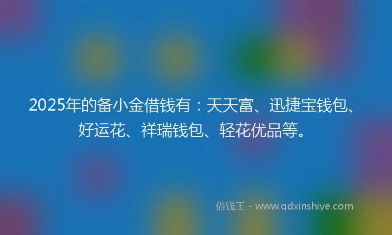 2025年的备小金借钱有：天天富、迅捷宝钱包、好运花、祥瑞钱包、轻花优品等。