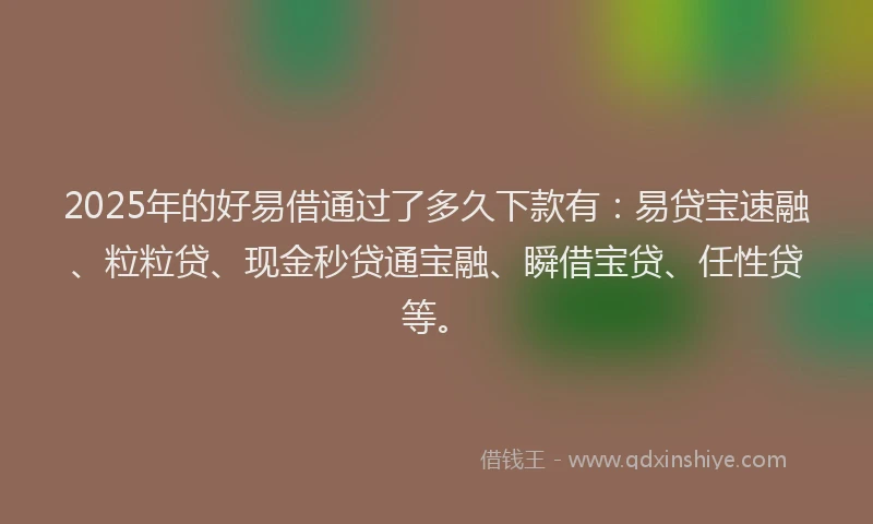 2025年的好易借通过了多久下款有：易贷宝速融、粒粒贷、现金秒贷通宝融、瞬借宝贷、任性贷等。