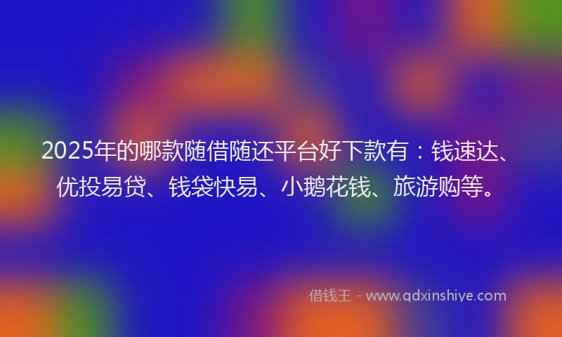 2025年的哪款随借随还平台好下款有：钱速达、优投易贷、钱袋快易、小鹅花钱、旅游购等。
