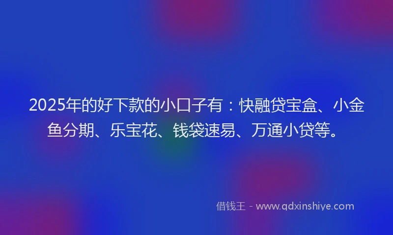 2025年的好下款的小口子有：快融贷宝盒、小金鱼分期、乐宝花、钱袋速易、万通小贷等。