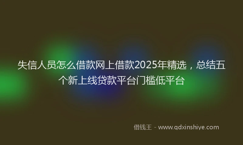 失信人员怎么借款网上借款2025年精选，总结五个新上线贷款平台门槛低平台