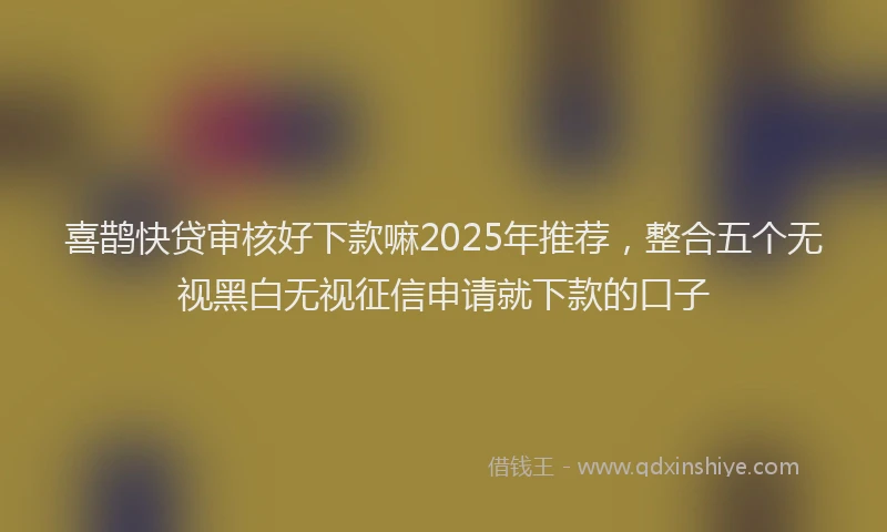 喜鹊快贷审核好下款嘛2025年推荐，整合五个无视黑白无视征信申请就下款的口子