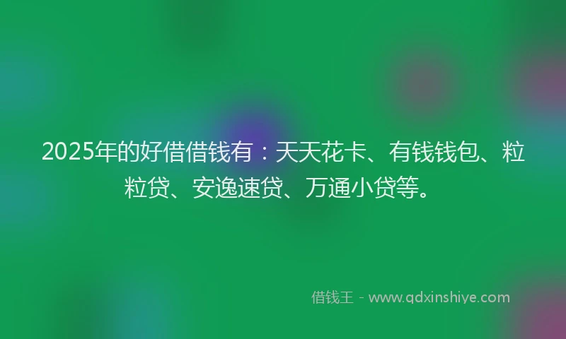 2025年的好借借钱有：天天花卡、有钱钱包、粒粒贷、安逸速贷、万通小贷等。