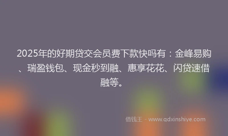 2025年的好期贷交会员费下款快吗有：金峰易购、瑞盈钱包、现金秒到融、惠享花花、闪贷速借融等。