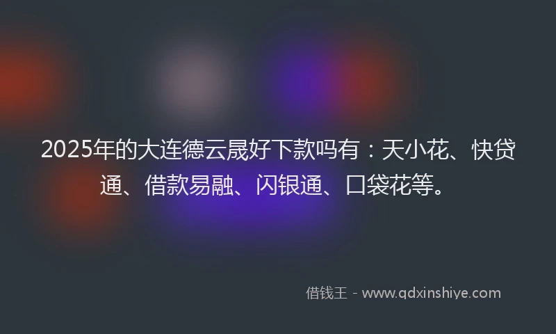 2025年的大连德云晟好下款吗有：天小花、快贷通、借款易融、闪银通、口袋花等。