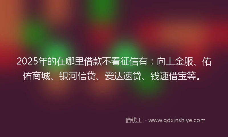 2025年的在哪里借款不看征信有：向上金服、佑佑商城、银河信贷、爱达速贷、钱速借宝等。