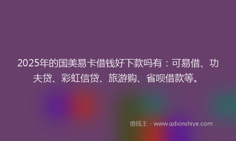 2025年的国美易卡借钱好下款吗有：可易借、功夫贷、彩虹信贷、旅游购、省呗借款等。