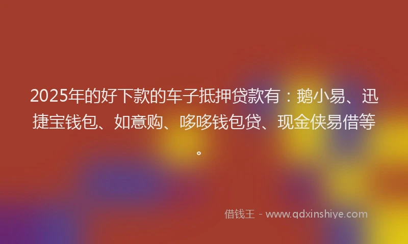 2025年的好下款的车子抵押贷款有：鹅小易、迅捷宝钱包、如意购、哆哆钱包贷、现金侠易借等。