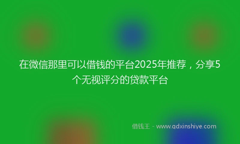 在微信那里可以借钱的平台2025年推荐，分享5个无视评分的贷款平台