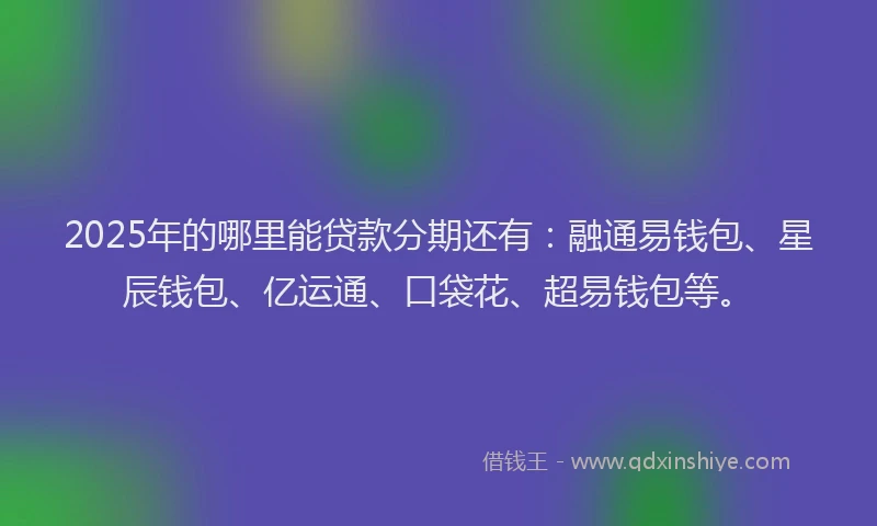 2025年的哪里能贷款分期还有：融通易钱包、星辰钱包、亿运通、口袋花、超易钱包等。