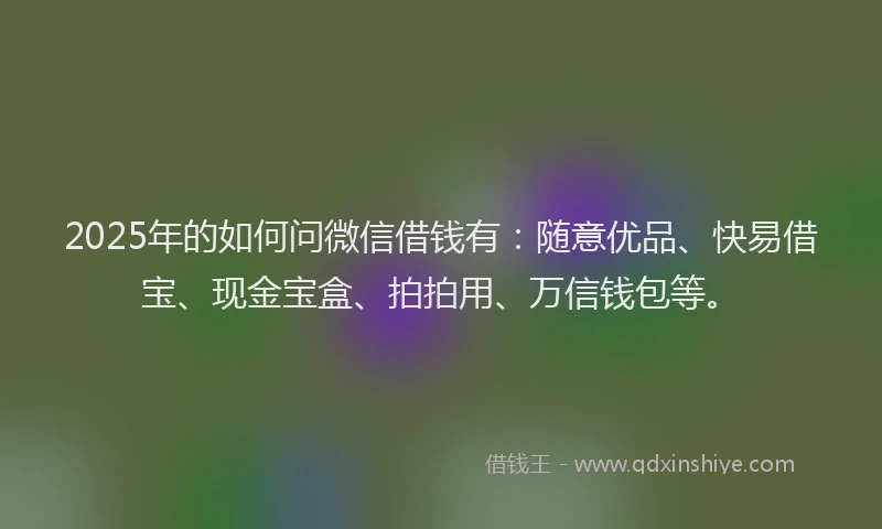 2025年的如何问微信借钱有：随意优品、快易借宝、现金宝盒、拍拍用、万信钱包等。