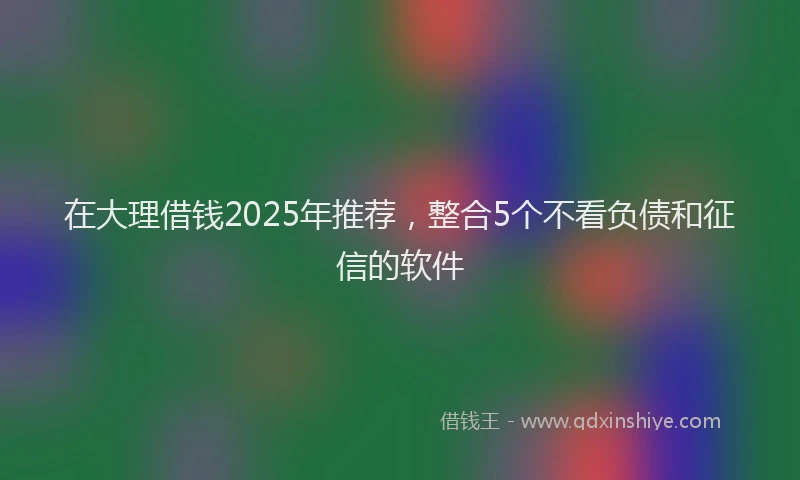 在大理借钱2025年推荐，整合5个不看负债和征信的软件