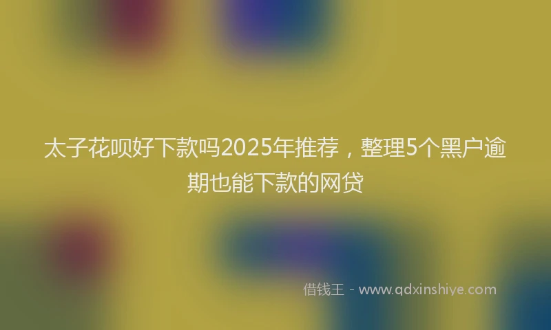 太子花呗好下款吗2025年推荐，整理5个黑户逾期也能下款的网贷