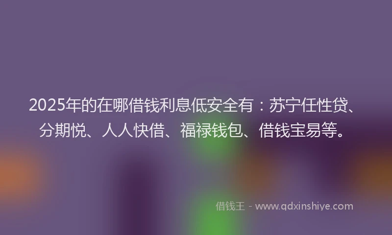 2025年的在哪借钱利息低安全有：苏宁任性贷、分期悦、人人快借、福禄钱包、借钱宝易等。