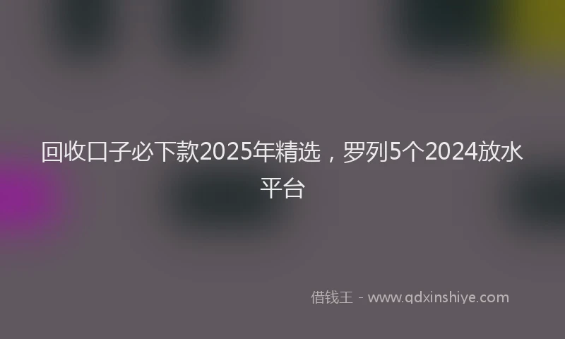 回收口子必下款2025年精选，罗列5个2024放水平台
