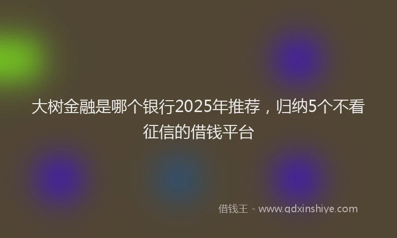 大树金融是哪个银行2025年推荐，归纳5个不看征信的借钱平台